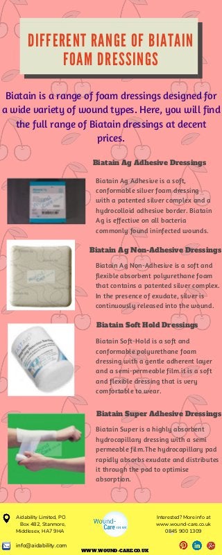 D I F F E R E N T R A N G E O F B I A T A I N
F O A M D R E S S I N G S
Biatain is a range of foam dressings designed for
a wide variety of wound types. Here, you will find
the full range of Biatain dressings at decent
prices.
Biatain Ag Adhesive Dressings
Biatain Ag Adhesive is a soft,
conformable silver foam dressing
with a patented silver complex and a
hydrocolloid adhesive border. Biatain
Ag is effective on all bacteria
commonly found ininfected wounds.
Biatain Ag Non-Adhesive Dressings
Biatain Ag Non-Adhesive is a soft and
flexible absorbent polyurethane foam
that contains a patented silver complex.
In the presence of exudate, silver is
continuously released into the wound.
Biatain Soft Hold Dressings
Biatain Soft-Hold is a soft and
conformable polyurethane foam
dressing with a gentle adherent layer
and a semi-permeable film.it is a soft
and flexible dressing that is very
comfortable to wear.
Biatain Super Adhesive Dressings
Biatain Super is a highly absorbent
hydrocapillary dressing with a semi
permeable film.The hydrocapillary pad
rapidly absorbs exudate and distributes
it through the pad to optimise
absorption.
WWW.WOUND-CARE.CO.UK
Interested? More info at
www.wound-care.co.uk
0845 900 1309
Aidability Limited, PO
Box 482, Stanmore,
Middlesex, HA7 9HA 
info@aidability.com
 