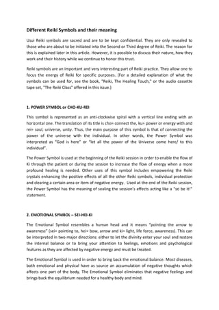 Different Reiki Symbols and their meaning
Usui Reiki symbols are sacred and are to be kept confidential. They are only revealed to
those who are about to be initiated into the Second or Third degree of Reiki. The reason for
this is explained later in this article. However, it is possible to discuss their nature, how they
work and their history while we continue to honor this trust.
Reiki symbols are an important and very interesting part of Reiki practice. They allow one to
focus the energy of Reiki for specific purposes. (For a detailed explanation of what the
symbols can be used for, see the book, "Reiki, The Healing Touch," or the audio cassette
tape set, "The Reiki Class" offered in this issue.)
1. POWER SYMBOL or CHO-KU-REI
This symbol is represented as an anti-clockwise spiral with a vertical line ending with an
horizontal one. The translation of its title is cho= connect the, ku= power or energy with and
rei= soul, universe, unity. Thus, the main purpose of this symbol is that of connecting the
power of the universe with the individual. In other words, the Power Symbol was
interpreted as “God is here” or “let all the power of the Universe come here/ to this
individual”.
The Power Symbol is used at the beginning of the Reiki session in order to enable the flow of
Ki through the patient or during the session to increase the flow of energy when a more
profound healing is needed. Other uses of this symbol includes empowering the Reiki
crystals enhancing the positive effects of all the other Reiki symbols, individual protection
and clearing a certain area or item of negative energy. Used at the end of the Reiki session,
the Power Symbol has the meaning of sealing the session’s effects acting like a “so be it!”
statement.
2. EMOTIONAL SYMBOL – SEI-HEI-KI
The Emotional Symbol resembles a human head and it means “pointing the arrow to
awareness” (sei= pointing to, hei= bow, arrow and ki= light, life force, awareness). This can
be interpreted in two major directions: either to let the divinity enter your soul and restore
the internal balance or to bring your attention to feelings, emotions and psychological
features as they are affected by negative energy and must be treated.
The Emotional Symbol is used in order to bring back the emotional balance. Most diseases,
both emotional and physical have as source an accumulation of negative thoughts which
affects one part of the body. The Emotional Symbol eliminates that negative feelings and
brings back the equilibrium needed for a healthy body and mind.
 