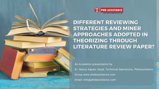 DIFFERENT REVIEWING
DIFFERENT REVIEWING
STRATEGIES AND MINER
STRATEGIES AND MINER
APPROACHES ADOPTED IN
APPROACHES ADOPTED IN
THEORIZING THROUGH
THEORIZING THROUGH
LITERATURE REVIEW PAPER?
LITERATURE REVIEW PAPER?
An Academic presentation by
Dr. Nancy Agnes, Head, Technical Operations, Phdassistance
Group www.phdassistance.com
Email: info@phdassistance.com
 