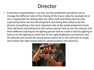 Director
• A directors responsibilities is to over see the production and direct and to
  manage the different roles of the making of the music video for example he or
  she is responsible for looking after the other staff and telling and not only
  supervising there role but directing them and telling them what to do the
  director of anything is the most important role of the whole production team.
  They will direct everything from the camera person how to use the cameras and
  there different techniques the lighting person how to create a low key lighting or
  how to set the lighting to match the set the right brightness and dimness also
  the director will control the sound person where he or she will have to create
  and achieve the right tempo balance speed loudness and clearness.
 