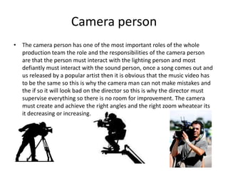 Camera person
• The camera person has one of the most important roles of the whole
  production team the role and the responsibilities of the camera person
  are that the person must interact with the lighting person and most
  defiantly must interact with the sound person, once a song comes out and
  us released by a popular artist then it is obvious that the music video has
  to be the same so this is why the camera man can not make mistakes and
  the if so it will look bad on the director so this is why the director must
  supervise everything so there is no room for improvement. The camera
  must create and achieve the right angles and the right zoom wheatear its
  it decreasing or increasing.
 