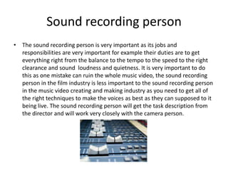 Sound recording person
• The sound recording person is very important as its jobs and
  responsibilities are very important for example their duties are to get
  everything right from the balance to the tempo to the speed to the right
  clearance and sound loudness and quietness. It is very important to do
  this as one mistake can ruin the whole music video, the sound recording
  person in the film industry is less important to the sound recording person
  in the music video creating and making industry as you need to get all of
  the right techniques to make the voices as best as they can supposed to it
  being live. The sound recording person will get the task description from
  the director and will work very closely with the camera person.
 