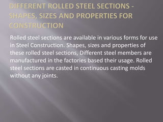 Rolled steel sections are available in various forms for use
in Steel Construction. Shapes, sizes and properties of
these rolled steel sections, Different steel members are
manufactured in the factories based their usage. Rolled
steel sections are casted in continuous casting molds
without any joints.
 