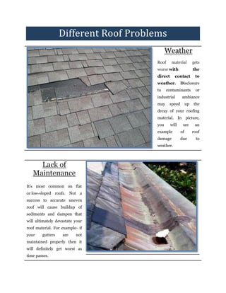 Different Roof Problems
Weather
Roof material gets
worse with the
direct contact to
weather. Disclosure
to contaminants or
industrial ambiance
may speed up the
decay of your roofing
material. In picture,
you will see an
example of roof
damage due to
weather.
Lack of
Maintenance
It’s most common on flat
or low-sloped roofs. Not a
success to accurate uneven
roof will cause buildup of
sediments and dampen that
will ultimately devastate your
roof material. For example- if
your gutters are not
maintained properly then it
will definitely get worst as
time passes.
 