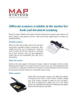 Different scanners available in the market for book and document scanning 
The best scanner available in the market for book and document scanning is quite relative as it purely depends on the purpose you have. However the most popular types of scanners are enumerated below. 
Portable scanners 
These are really small scanners and you can even carry certain types of portable scanners in your pocket. They slightly exceed the size of fountain pens. Using this type of scanners, line by line scanning of a document can be done. However when you need high-quality results, these are not recommended. Also, this is not a cheap option. 
Sheet-fed scanner 
Exactly as the name suggests, in this type of scanners, a photo or document is fed into it rather than placing the material to be scanned on the top. It may not eat away all the desktop space but you will have to compromise with the level of resolution. A noted advantage is that you can feed the documents in bunches which saves considerable amount of time. 
Photo scanners 
Unlike books and document scanning, color depth and resolution are hugely relevant when it comes to photo scanning. Though most of the scanners available in market can also scan photos, your chase for perfection of quality may go in vain. Photo scanners are embedded with specialized technology that enables them to deal with negatives and slides.  