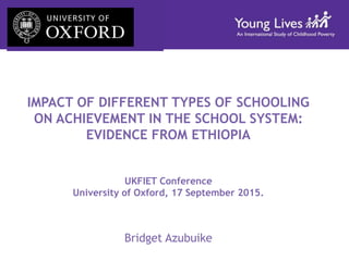 IMPACT OF DIFFERENT TYPES OF SCHOOLING
ON ACHIEVEMENT IN THE SCHOOL SYSTEM:
EVIDENCE FROM ETHIOPIA
UKFIET Conference
University of Oxford, 17 September 2015.
Bridget Azubuike
 