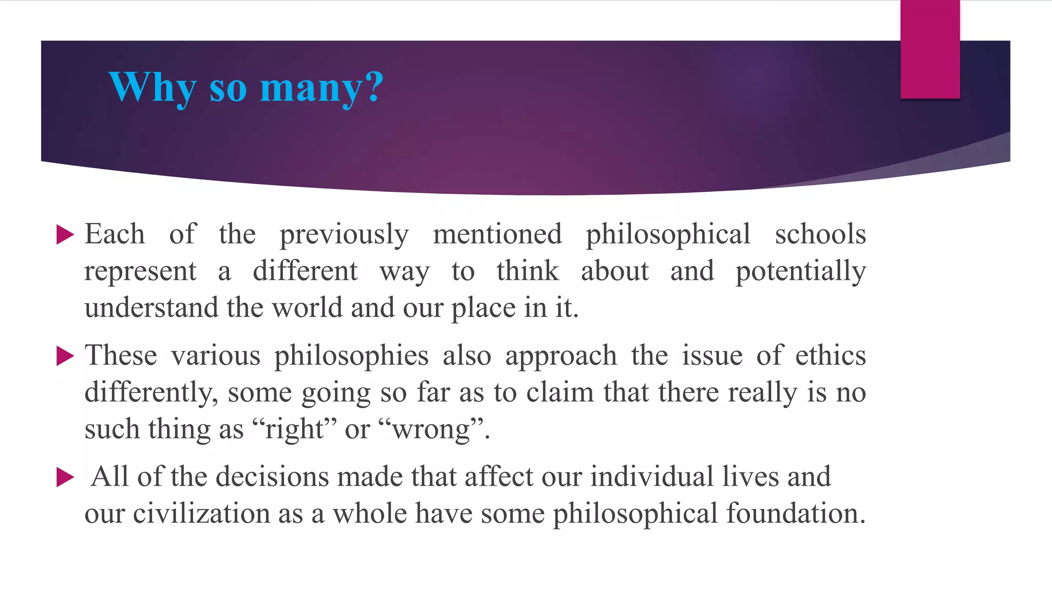 Why so many?
 Each of the previously mentioned philosophical schools
represent a different way to think about and potentially
understand the world and our place in it.
 These various philosophies also approach the issue of ethics
differently, some going so far as to claim that there really is no
such thing as “right” or “wrong”.
 All of the decisions made that affect our individual lives and
our civilization as a whole have some philosophical foundation.
 