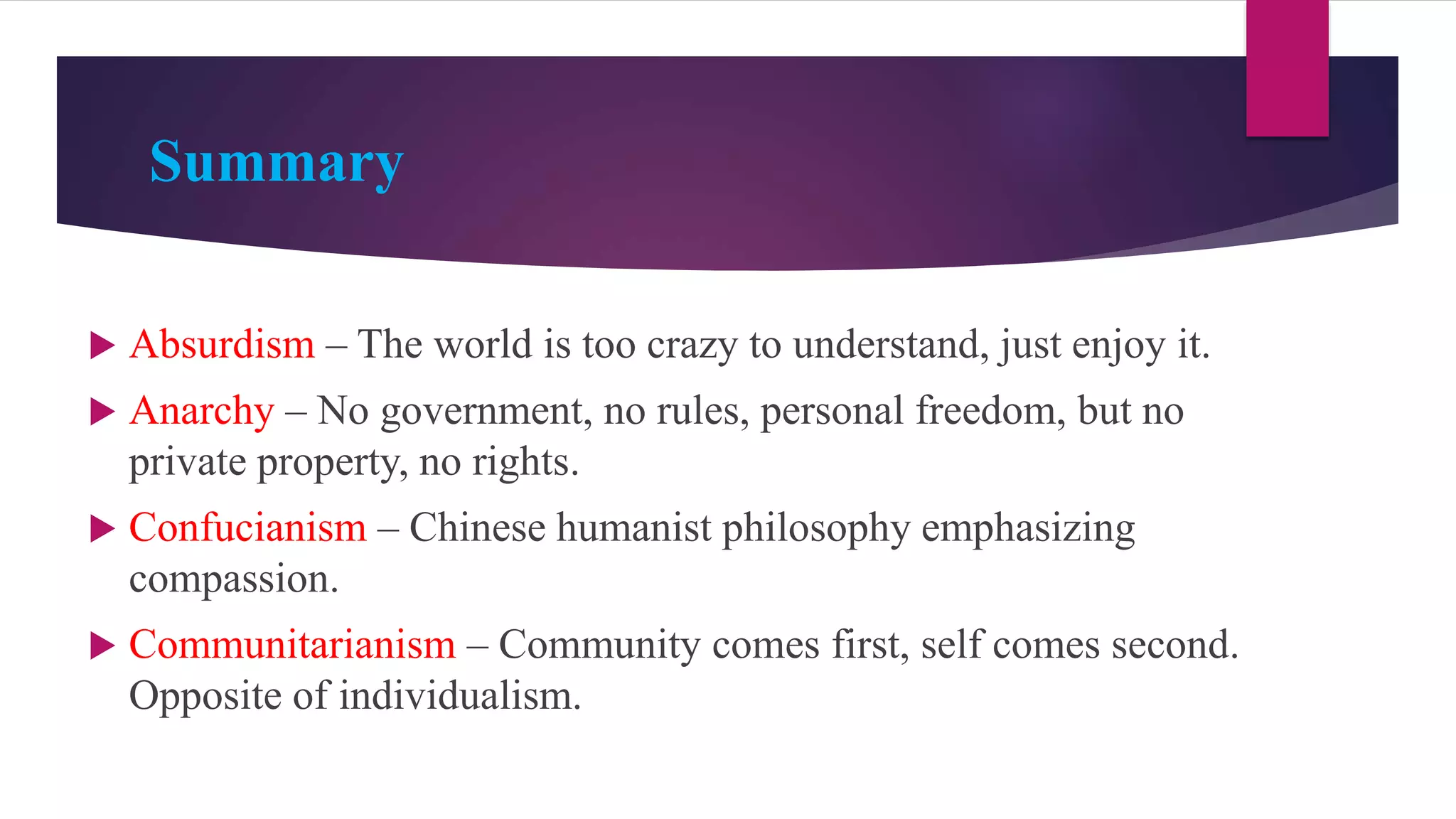 Summary
 Absurdism – The world is too crazy to understand, just enjoy it.
 Anarchy – No government, no rules, personal freedom, but no
private property, no rights.
 Confucianism – Chinese humanist philosophy emphasizing
compassion.
 Communitarianism – Community comes first, self comes second.
Opposite of individualism.
 