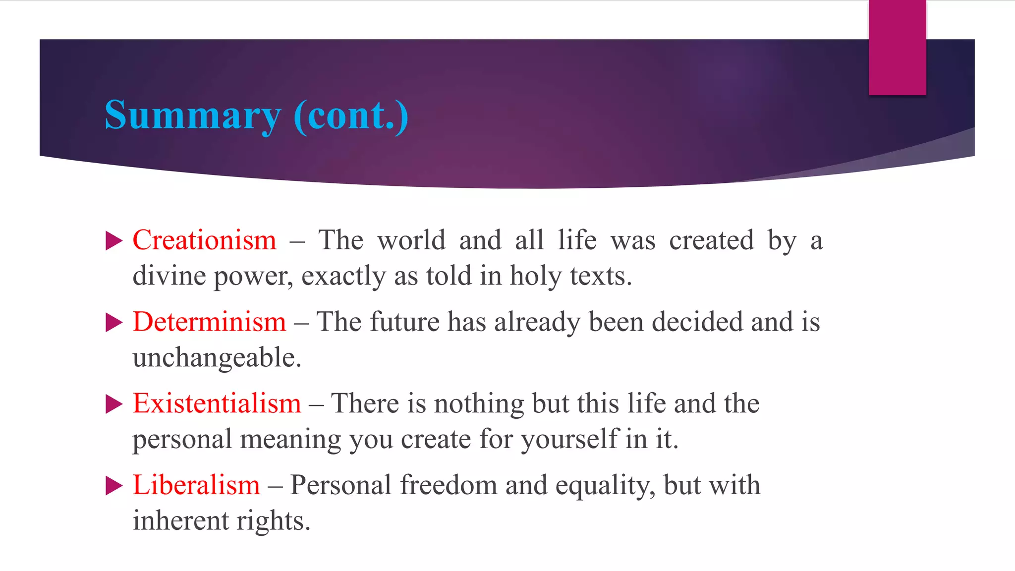 Summary (cont.)
 Creationism – The world and all life was created by a
divine power, exactly as told in holy texts.
 Determinism – The future has already been decided and is
unchangeable.
 Existentialism – There is nothing but this life and the
personal meaning you create for yourself in it.
 Liberalism – Personal freedom and equality, but with
inherent rights.
 