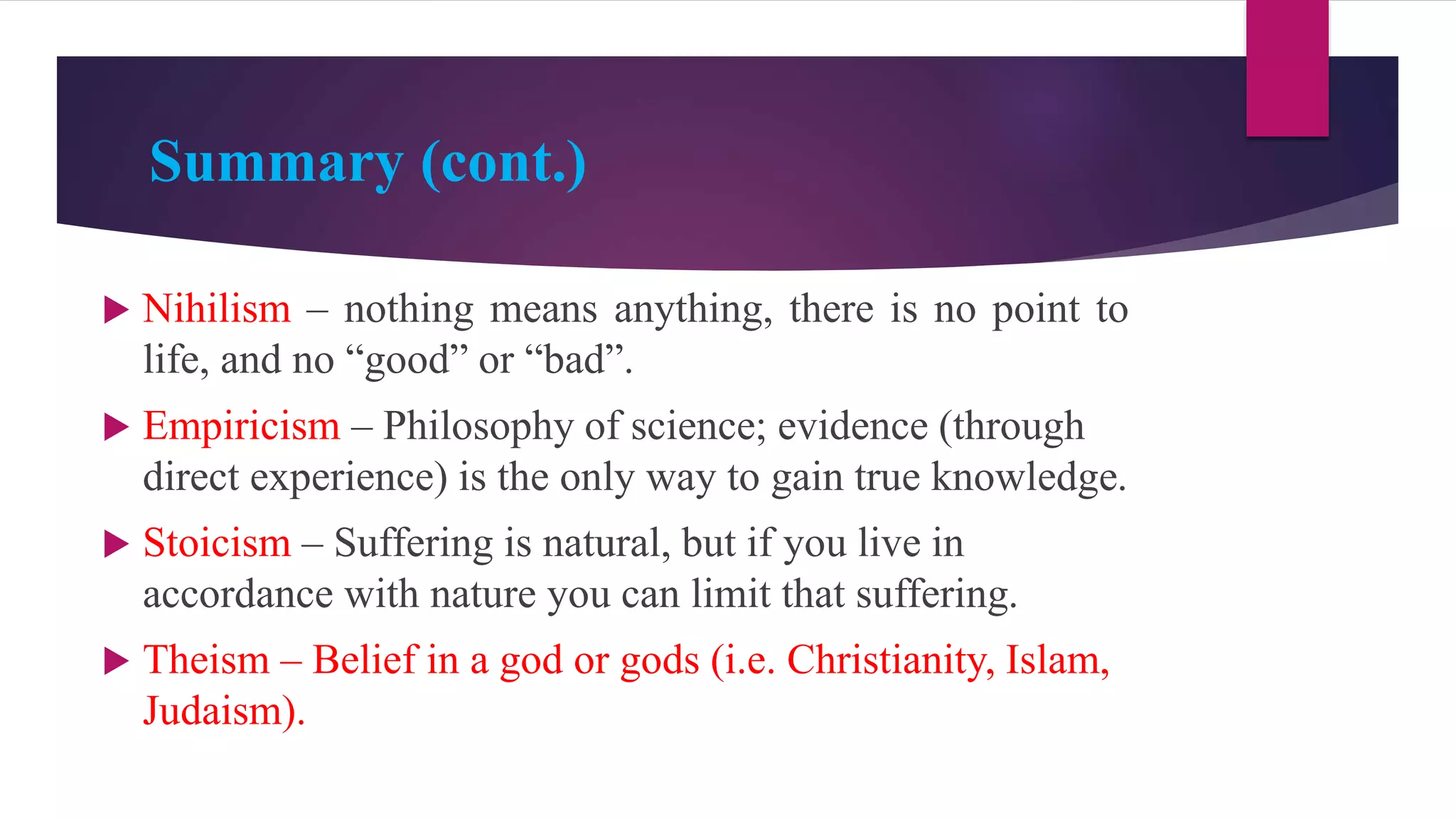 Summary (cont.)
 Nihilism – nothing means anything, there is no point to
life, and no “good” or “bad”.
 Empiricism – Philosophy of science; evidence (through
direct experience) is the only way to gain true knowledge.
 Stoicism – Suffering is natural, but if you live in
accordance with nature you can limit that suffering.
 Theism – Belief in a god or gods (i.e. Christianity, Islam,
Judaism).
 