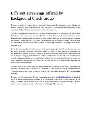Different screenings offered by
Background Check Group
There are a number of services that are provided by Background Check Group to ensure that you can
avail its assistance in the best manner possible. Let us take a look at some of the screenings that it
conducts to find out the information that would be relevant to you.
If you are looking to find out more about a person and the kind of behavior that you can expect from
them, there is no better place to look at than his social media account. A lot of information can be
divulgedbythe wayhe interactswithothersonsocial mediaandthe wayhe conductshimself.However,
the analysisof the behavioronsocial mediaisnotsomethingthatanamateurcan grasp.This isthe work
of a professional,whichiswhy you should get the help of Background Check Group to get social media
screening done.
Financial screeningcanbe done whenyou are contemplating signing a deal with another company and
are unsure whether they have the financial ability to make the deal happen. When you go into
partnership with another company, it needs to be ensured that they are absolutely transparent with
you. If they are facing any sort of financial turmoil, your business would also have to bear the brunt,
which is why you need to be well aware beforehand of what you are getting into so that you are not
caught unawares. Background Check Group will provide you with all the information regarding the
financial state of the company.
If you are worried that your employees might be engaging in something that can be harmful to your
company, you should conduct employee risk screening. Via this service, you would be able to acquire
informationaboutwhetheryouremployees are involved in something that can be detrimental to your
company.
These are just a few examples. There are many other screenings that Back Check Group conducts. All
that isrequiredof youisto avail itsservices,andyouwill findthatthere is no longer a reason for you to
worry. It will take care of everything and ensure that you get the results you are looking for. With its
help, you can ensure that valuable information is not being hidden from you.
 