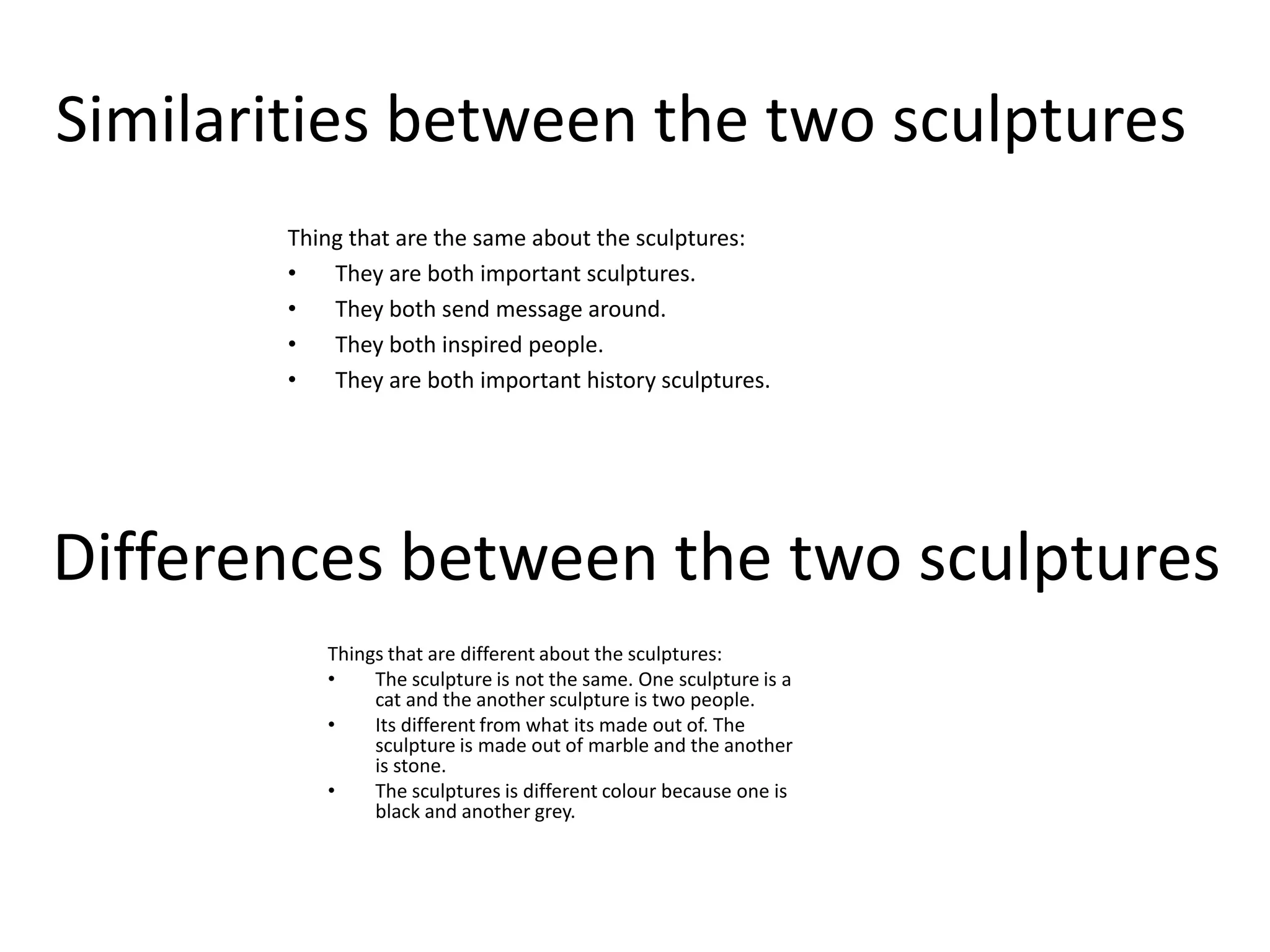 Similarities between the two sculpturesThing that are the same about the sculptures:They are both important sculptures.They both send message around.They both inspired people.They are both important history sculptures.Differences between the two sculpturesThings that are different about the sculptures:The sculpture is not the same. One sculpture is a cat and the another sculpture is two people.Its different from what its made out of. The sculpture is made out of marble and the another is stone.The sculptures is different colour because one is black and another grey.