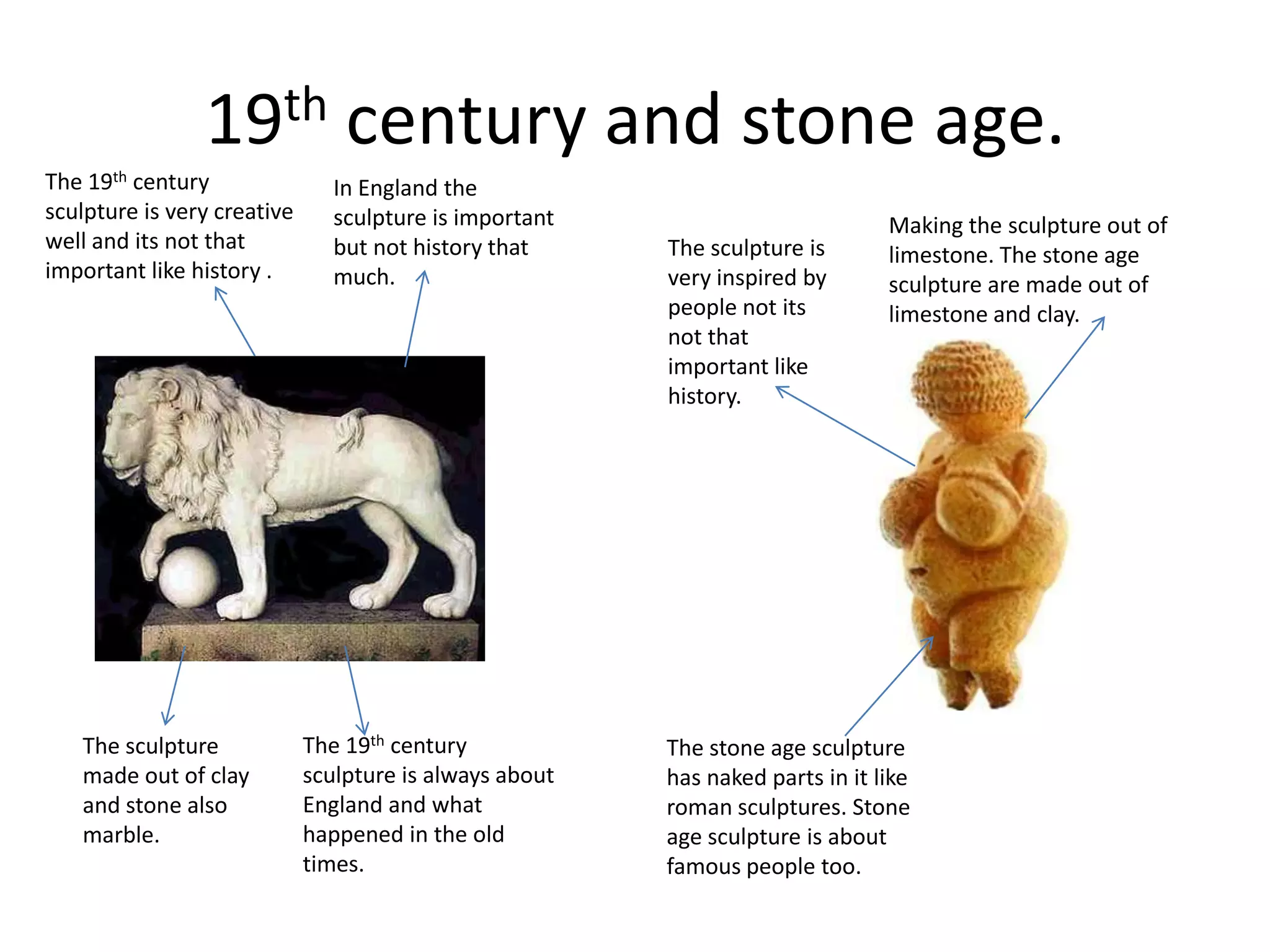 19th century and stone age.The 19th century sculpture is very creative well and its not that important like history .In England the sculpture is important but not history that much.Making the sculpture out of limestone. The stone age sculpture are made out of limestone and clay.The sculpture is very inspired by people not its not that important like history.The 19th century sculpture is always about England and what happened in the old times.The sculpture made out of clay and stone also marble.The stone age sculpture has naked parts in it like roman sculptures. Stone age sculpture is about famous people too.
