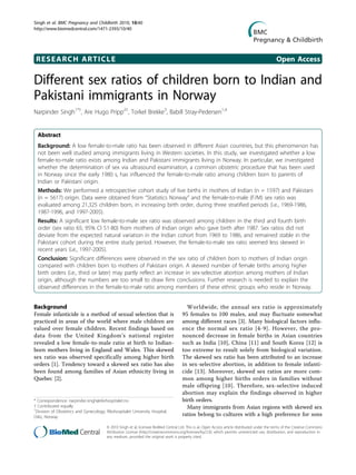 Singh et al. BMC Pregnancy and Childbirth 2010, 10:40
http://www.biomedcentral.com/1471-2393/10/40




 RESEARCH ARTICLE                                                                                                                               Open Access

Different sex ratios of children born to Indian and
Pakistani immigrants in Norway
Narpinder Singh1*†, Are Hugo Pripp2†, Torkel Brekke3, Babill Stray-Pedersen1,4


  Abstract
  Background: A low female-to-male ratio has been observed in different Asian countries, but this phenomenon has
  not been well studied among immigrants living in Western societies. In this study, we investigated whether a low
  female-to-male ratio exists among Indian and Pakistani immigrants living in Norway. In particular, we investigated
  whether the determination of sex via ultrasound examination, a common obstetric procedure that has been used
  in Norway since the early 1980 s, has influenced the female-to-male ratio among children born to parents of
  Indian or Pakistani origin.
  Methods: We performed a retrospective cohort study of live births in mothers of Indian (n = 1597) and Pakistani
  (n = 5617) origin. Data were obtained from “Statistics Norway” and the female-to-male (F/M) sex ratio was
  evaluated among 21,325 children born, in increasing birth order, during three stratified periods (i.e., 1969-1986,
  1987-1996, and 1997-2005).
  Results: A significant low female-to-male sex ratio was observed among children in the third and fourth birth
  order (sex ratio 65; 95% CI 51-80) from mothers of Indian origin who gave birth after 1987. Sex ratios did not
  deviate from the expected natural variation in the Indian cohort from 1969 to 1986, and remained stable in the
  Pakistani cohort during the entire study period. However, the female-to-male sex ratio seemed less skewed in
  recent years (i.e., 1997-2005).
  Conclusion: Significant differences were observed in the sex ratio of children born to mothers of Indian origin
  compared with children born to mothers of Pakistani origin. A skewed number of female births among higher
  birth orders (i.e., third or later) may partly reflect an increase in sex-selective abortion among mothers of Indian
  origin, although the numbers are too small to draw firm conclusions. Further research is needed to explain the
  observed differences in the female-to-male ratio among members of these ethnic groups who reside in Norway.


Background                                                                              Worldwide, the annual sex ratio is approximately
Female infanticide is a method of sexual selection that is                            95 females to 100 males, and may fluctuate somewhat
practiced in areas of the world where male children are                               among different races [3]. Many biological factors influ-
valued over female children. Recent findings based on                                 ence the normal sex ratio [4-9]. However, the pro-
data from the United Kingdom’s national register                                      nounced decrease in female births in Asian countries
revealed a low female-to-male ratio at birth to Indian-                               such as India [10], China [11] and South Korea [12] is
born mothers living in England and Wales. This skewed                                 too extreme to result solely from biological variation.
sex ratio was observed specifically among higher birth                                The skewed sex ratio has been attributed to an increase
orders [1]. Tendency toward a skewed sex ratio has also                               in sex-selective abortion, in addition to female infanti-
been found among families of Asian ethnicity living in                                cide [13]. Moreover, skewed sex ratios are more com-
Quebec [2].                                                                           mon among higher births orders in families without
                                                                                      male offspring [10]. Therefore, sex-selective induced
                                                                                      abortion may explain the findings observed in higher
* Correspondence: narpinder.singh@rikshospitalet.no                                   birth orders.
† Contributed equally                                                                   Many immigrants from Asian regions with skewed sex
1
 Division of Obstetrics and Gynecology, Rikshospitalet University Hospital,
Oslo, Norway                                                                          ratios belong to cultures with a high preference for sons

                                         © 2010 Singh et al; licensee BioMed Central Ltd. This is an Open Access article distributed under the terms of the Creative Commons
                                         Attribution License (http://creativecommons.org/licenses/by/2.0), which permits unrestricted use, distribution, and reproduction in
                                         any medium, provided the original work is properly cited.
 