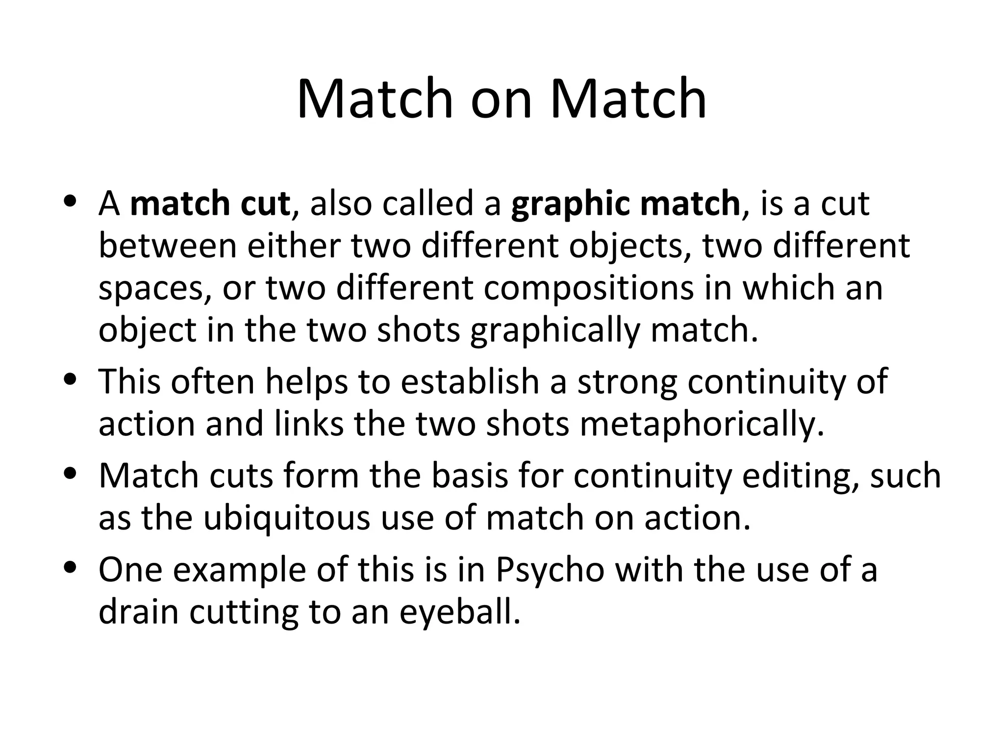 Match on Match
• A match cut, also called a graphic match, is a cut
  between either two different objects, two different
  spaces, or two different compositions in which an
  object in the two shots graphically match.
• This often helps to establish a strong continuity of
  action and links the two shots metaphorically.
• Match cuts form the basis for continuity editing, such
  as the ubiquitous use of match on action.
• One example of this is in Psycho with the use of a
  drain cutting to an eyeball.
 