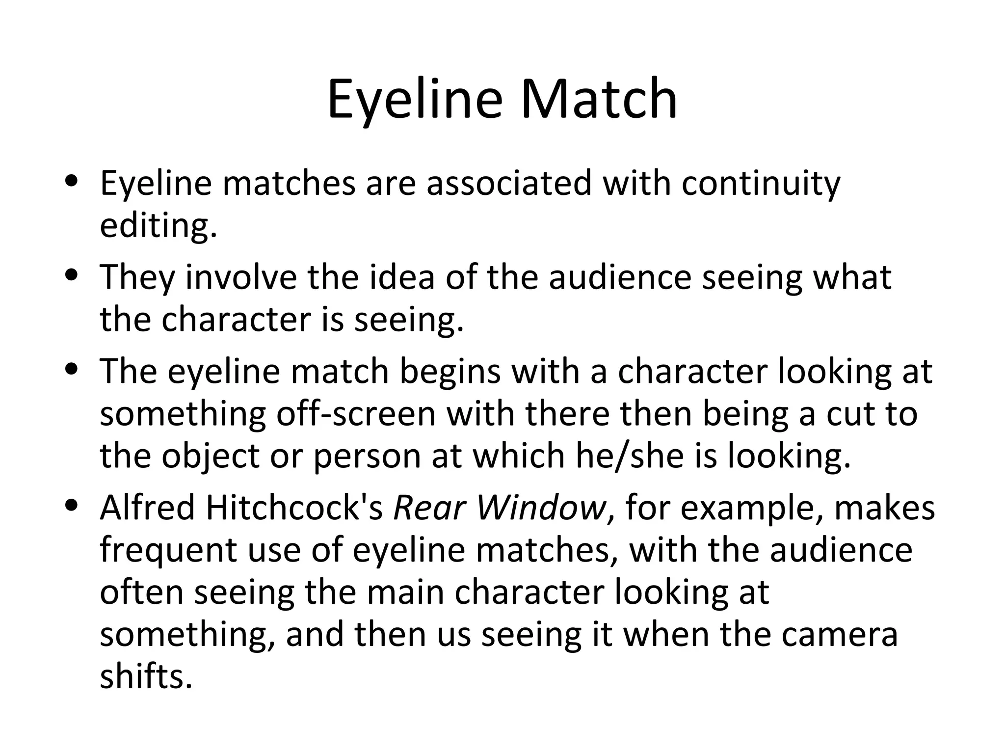 Eyeline Match
• Eyeline matches are associated with continuity
  editing.
• They involve the idea of the audience seeing what
  the character is seeing.
• The eyeline match begins with a character looking at
  something off-screen with there then being a cut to
  the object or person at which he/she is looking.
• Alfred Hitchcock's Rear Window, for example, makes
  frequent use of eyeline matches, with the audience
  often seeing the main character looking at
  something, and then us seeing it when the camera
  shifts.
 