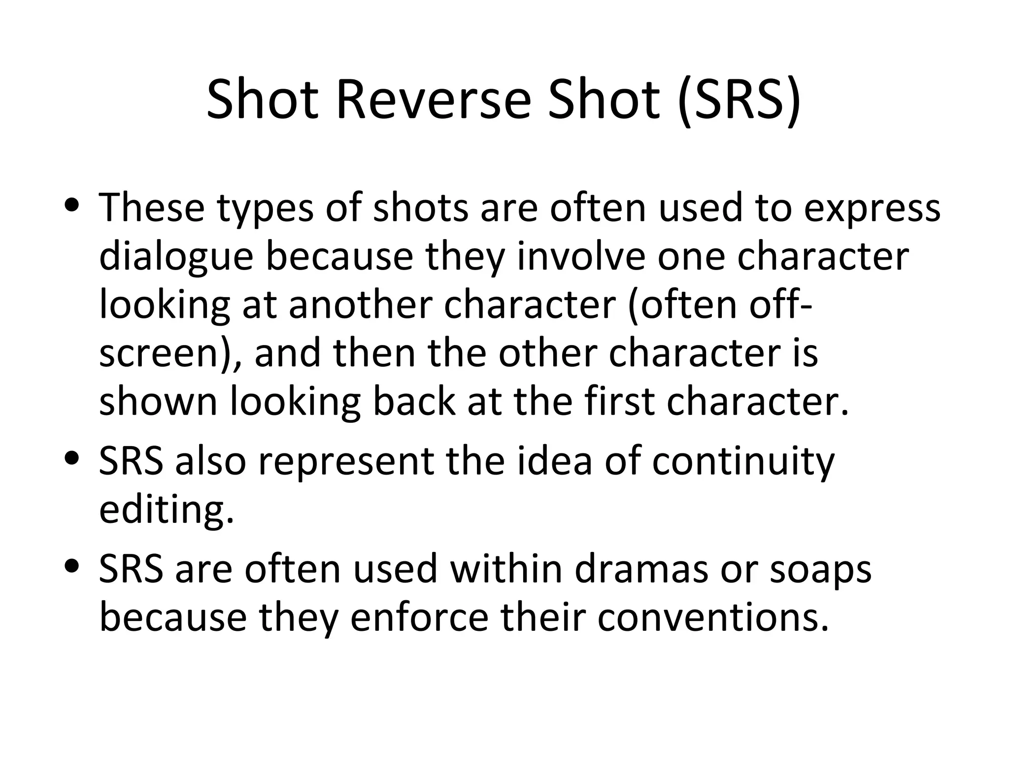 Shot Reverse Shot (SRS)
• These types of shots are often used to express
  dialogue because they involve one character
  looking at another character (often off-
  screen), and then the other character is
  shown looking back at the first character.
• SRS also represent the idea of continuity
  editing.
• SRS are often used within dramas or soaps
  because they enforce their conventions.
 