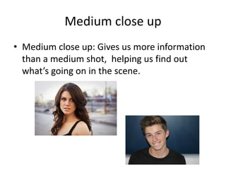 Medium close up 
• Medium close up: Gives us more information 
than a medium shot, helping us find out 
what’s going on in the scene. 
 