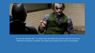 An over the shoulder shot is a kind of two-shot where the camera views the scene from
behind one character’s shoulder. Can create some tension and a sense of expectation.
 