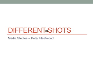 DIFFERENT SHOTS 
Media Studies – Peter Fleetwood 
 