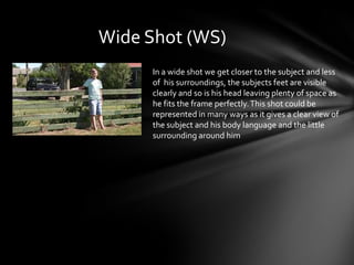 Wide Shot (WS)In a wide shot we get closer to the subject and less of  his surroundings, the subjects feet are visible clearly and so is his head leaving plenty of space as he fits the frame perfectly. This shot could be represented in many ways as it gives a clear view of the subject and his body language and the little surrounding around him