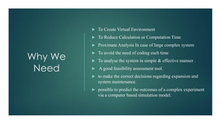 Why We
Need
 To Create Virtual Environment
 To Reduce Calculation or Computation Time
 Proximate Analysis In case of large complex system
 To avoid the need of coding each time
 To analyse the system in simple & effective manner .
 A good feasibility assessment tool.
 to make the correct decisions regarding expansion and
system maintenance.
 possible to predict the outcomes of a complex experiment
via a computer based simulation model.
 