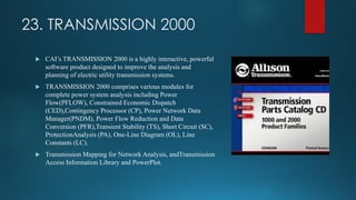23. TRANSMISSION 2000
 CAI’s TRANSMISSION 2000 is a highly interactive, powerful
software product designed to improve the analysis and
planning of electric utility transmission systems.
 TRANSMISSION 2000 comprises various modules for
complete power system analysis including Power
Flow(PFLOW), Constrained Economic Dispatch
(CED),Contingency Processor (CP), Power Network Data
Manager(PNDM), Power Flow Reduction and Data
Conversion (PFR),Transient Stability (TS), Short Circuit (SC),
ProtectionAnalysis (PA), One-Line Diagram (OL), Line
Constants (LC).
 Transmission Mapping for Network Analysis, andTransmission
Access Information Library and PowerPlot.
 