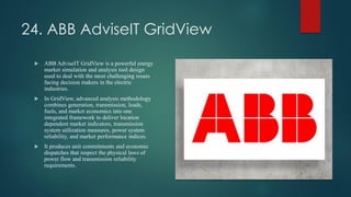 24. ABB AdviseIT GridView
 ABB AdviseIT GridView is a powerful energy
market simulation and analysis tool design
used to deal with the most challenging issues
facing decision makers in the electric
industries.
 In GridView, advanced analysis methodology
combines generation, transmission, loads,
fuels, and market economics into one
integrated framework to deliver location
dependent market indicators, transmission
system utilization measures, power system
reliability, and market performance indices.
 It produces unit commitments and economic
dispatches that respect the physical laws of
power flow and transmission reliability
requirements.
 