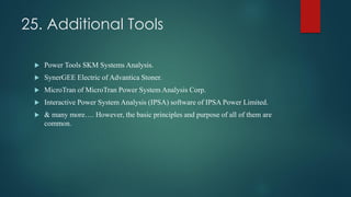 25. Additional Tools
 Power Tools SKM Systems Analysis.
 SynerGEE Electric of Advantica Stoner.
 MicroTran of MicroTran Power System Analysis Corp.
 Interactive Power System Analysis (IPSA) software of IPSA Power Limited.
 & many more…. However, the basic principles and purpose of all of them are
common.
 
