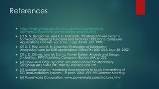 References
 http://engineering.electrical-equipment.org/electrical-
software/softwares-for-power-system-analysis.html
 [1] N. N. Bengiamin, and F. H. Holcomb, "PC-Based Power Systems
Software:Comparing Functions and Features," IEEE Trans. Computer
Applications inPower, vol. 5, no. 1, pp. 35-40, Jan. 1992.
 [2] D. T. Rizy, and R. H. Staunton "Evaluation of Distribution
AnalysisSoftware for DER Applications" ORNL/TM-2001/215, Sep. 30, 2002.
 [3] J. D. Glover, and M. Sarma, Power System Analysis and Design,
2ndedition, PWS Publishing Company, Boston, MA, p. 253.
 [4] Chee-Mun Ong, Dynamic Simulation of Electric Machinery
usingMATLAB / SIMULINK, 1998 by Prentice Hall PTR.
 [5] Ljubomir Kojovic, “Modeling Requirements to Study Interactions of
DG andDistribution Systems”, in proc. 2002, IEEE-PES Summer Meeting,
 [6] PowerWorld Corporation, www.powerworld.com/features.html
 