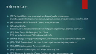 references
 [7] The MathWorks, Inc.,www.mathworks.com/products/simpower/,
TransÉnergieTechnologies,www.transenergietech.com/en/produits/simpowersystem.html
 [8] Manitoba HVDC Research Center,, www.pscad.com
 [9] Milsoft Utility
Solutions,www.milsoft.com/milsoft/web.nsf/pages/engineering_analysis_overview/
 [10] Shaw Power Technologies, Inc. (Shaw
PTI),www.shawgrp.com/PTI/software/index.cfm
 [11] GE Energy,www.gepower.com/prod_serv/products/utility_software/en/index.htm
 [12] CYME International, Inc.,http://cyme.cognicase-hosting.com/products/.
 [13] RTDS Technologies, Inc., www.rtds.com
 [14] Operation Technologies, Inc. (OTI), www.etap.com
 [15] Advanced Systems for Power Engineering, Inc.,www.aspeninc.com
 