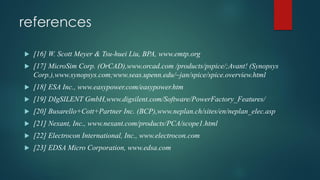 references
 [16] W. Scott Meyer & Tsu-huei Liu, BPA, www.emtp.org
 [17] MicroSim Corp. (OrCAD),www.orcad.com /products/pspice/;Avant! (Synopsys
Corp.),www.synopsys.com;www.seas.upenn.edu/~jan/spice/spice.overview.html
 [18] ESA Inc., www.easypower.com/easypower.htm
 [19] DIgSILENT GmbH,www.digsilent.com/Software/PowerFactory_Features/
 [20] Busarello+Cott+Partner Inc. (BCP),www.neplan.ch/sites/en/neplan_elec.asp
 [21] Nexant, Inc., www.nexant.com/products/PCA/scope1.html
 [22] Electrocon International, Inc., www.electrocon.com
 [23] EDSA Micro Corporation, www.edsa.com
 