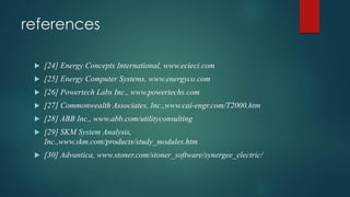 references
 [24] Energy Concepts International, www.ecieci.com
 [25] Energy Computer Systems, www.energyco.com
 [26] Powertech Labs Inc., www.powertechs.com
 [27] Commonwealth Associates, Inc.,www.cai-engr.com/T2000.htm
 [28] ABB Inc., www.abb.com/utilityconsulting
 [29] SKM System Analysis,
Inc.,www.skm.com/products/study_modules.htm
 [30] Advantica, www.stoner.com/stoner_software/synergee_electric/
 