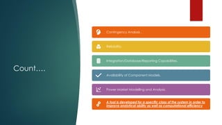 Count….
Contingency Analysis .
Reliability.
Integration/Database/Reporting Capabilities.
Availability of Component Models.
Power Market Modelling and Analysis.
A tool is developed for a specific class of the system in order to
improve analytical ability as well as computational efficiency
 