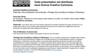 Licence Creative Commons:
Paternité- Pas d'Utilisation Commerciale –Partage des Conditions Initiales à l'Identique
Vous êtes libres:
de reproduire, distribuer et communiquer cette création au public, de modifier cette création Selon
les conditions suivantes:
•Paternité. Vous devez citer le nom de l'auteur original de la manière indiquée par l'auteur de l'œuvre ou le
titulaire des droits qui vous confère cette autorisation (mais pas d'une manière qui suggérerait qu'ils vous
soutiennent ou approuvent votre utilisation de l‘oeuvre).
•Pas d'Utilisation Commerciale.
Vous n'avez pas le droit d'utiliser cette création à des fins commerciales.
•Partage des Conditions Initiales à l'Identique. Si vous modifiez, transformez ou adaptez cette création,
vous n'avez le droit de distribuer la création qui en résulte que sous un contrat identique à celui-ci. A chaque
réutilisation ou distribution de cette création, vous devez faire apparaître clairement au public les conditions
contractuelles de sa mise à disposition. La meilleure manière de les indiquer est un lien vers cette page web.
Chacune de ces conditions peut être levée si vous obtenez l'autorisation du titulaire des droits sur cette œuvre.
Rien dans ce contrat ne diminue ou ne restreint le droit moral de l'auteur ou des auteurs. Ce qui précède n'affecte
en rien vos droits en tant qu'utilisateur (exceptions au droit d'auteur: copies réservées à l'usage privé du copiste,
courtes citations, parodie...) Ceci est le Résumé Explicatif du Code Juridique
(la version intégrale du contrat).
Cette présentation est distribuée
sous licence Creative Commons
 