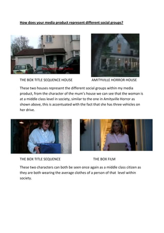 How does your media product represent different social groups?<br />328612524638000-41910030924500<br />THE BOX TITLE SEQUENCE HOUSE                      AMITYVILLE HORROR HOUSE<br />These two houses represent the different social groups within my media product, from the character of the mum’s house we can see that the woman is at a middle class level in society, similar to the one in Amityville Horror as shown above, this is accentuated with the fact that she has three vehicles on her drive.<br />276987016446500-41910016510000<br />THE BOX TITLE SEQUENCETHE BOX FILM<br />These two characters can both be seen once again as a middle class citizen as they are both wearing the average clothes of a person of that  level within society.<br />