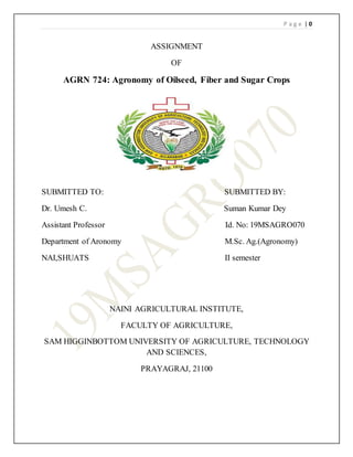 P a g e | 0
ASSIGNMENT
OF
AGRN 724: Agronomy of Oilseed, Fiber and Sugar Crops
SUBMITTED TO: SUBMITTED BY:
Dr. Umesh C. Suman Kumar Dey
Assistant Professor Id. No: 19MSAGRO070
Department of Aronomy M.Sc. Ag.(Agronomy)
NAI,SHUATS II semester
NAINI AGRICULTURAL INSTITUTE,
FACULTY OF AGRICULTURE,
SAM HIGGINBOTTOM UNIVERSITY OF AGRICULTURE, TECHNOLOGY
AND SCIENCES,
PRAYAGRAJ, 21100
 