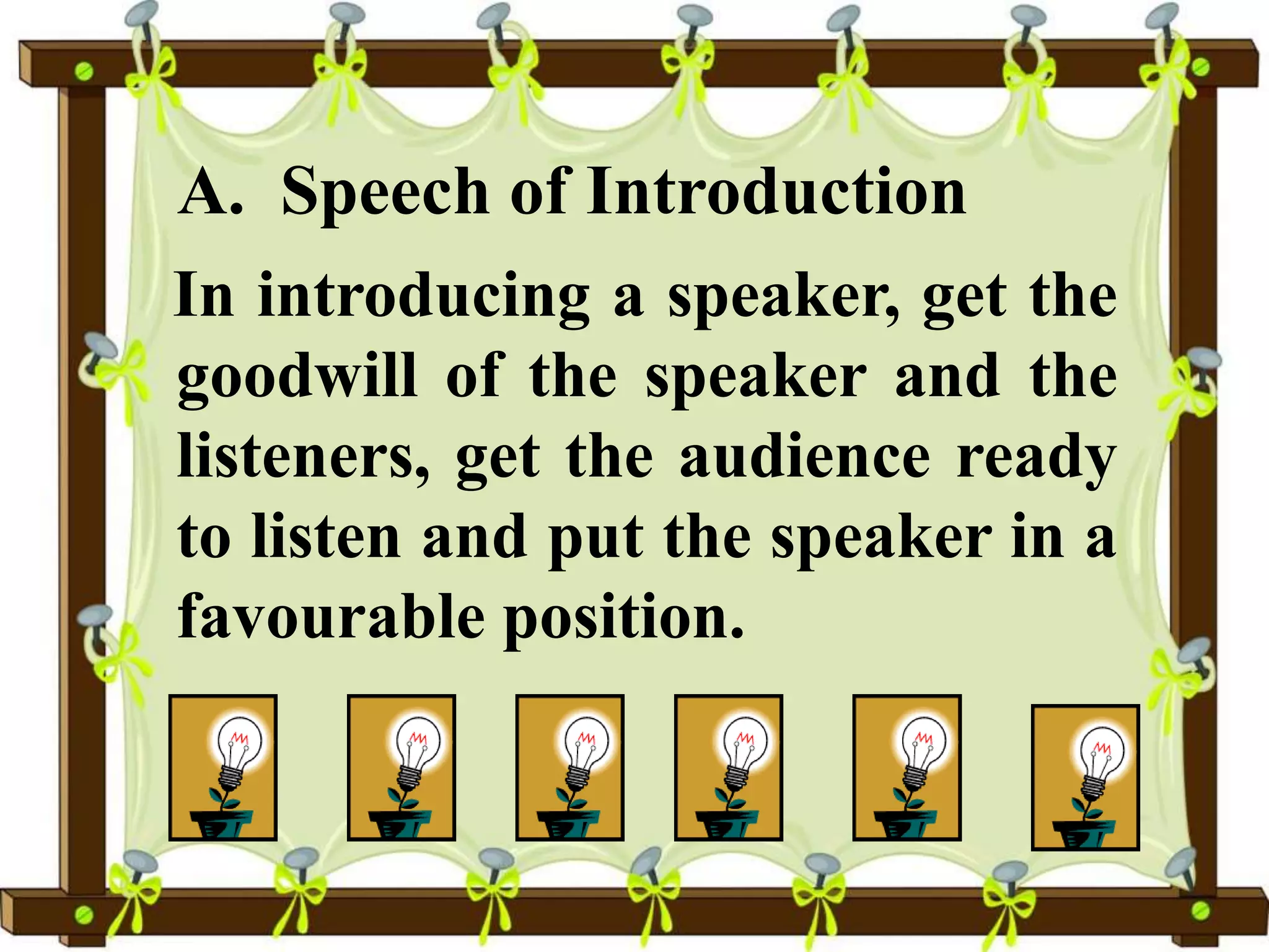 A. Speech of Introduction
In introducing a speaker, get the
goodwill of the speaker and the
listeners, get the audience ready
to listen and put the speaker in a
favourable position.
 