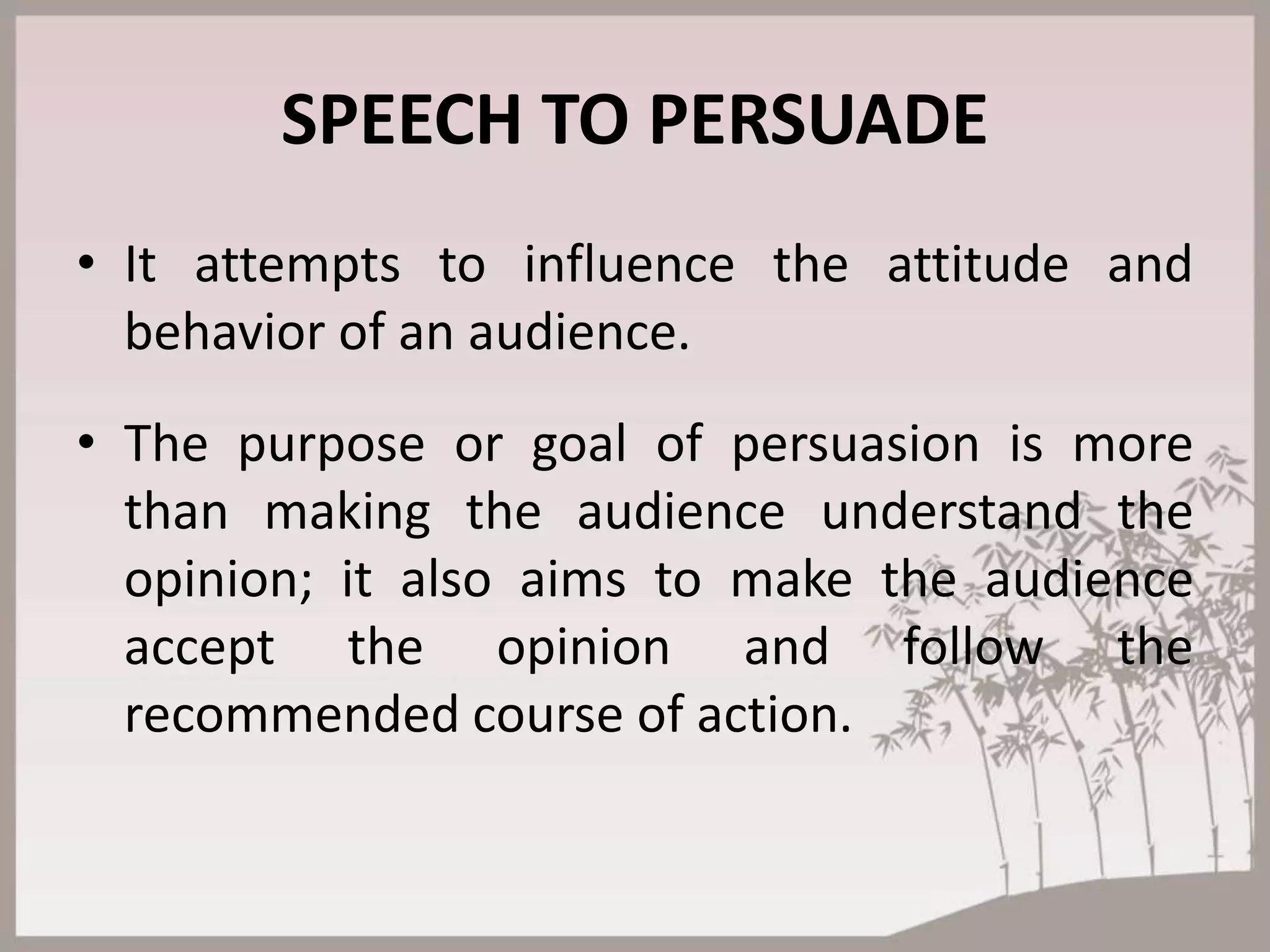 SPEECH TO PERSUADE
• It attempts to influence the attitude and
behavior of an audience.
• The purpose or goal of persuasion is more
than making the audience understand the
opinion; it also aims to make the audience
accept the opinion and follow the
recommended course of action.
 