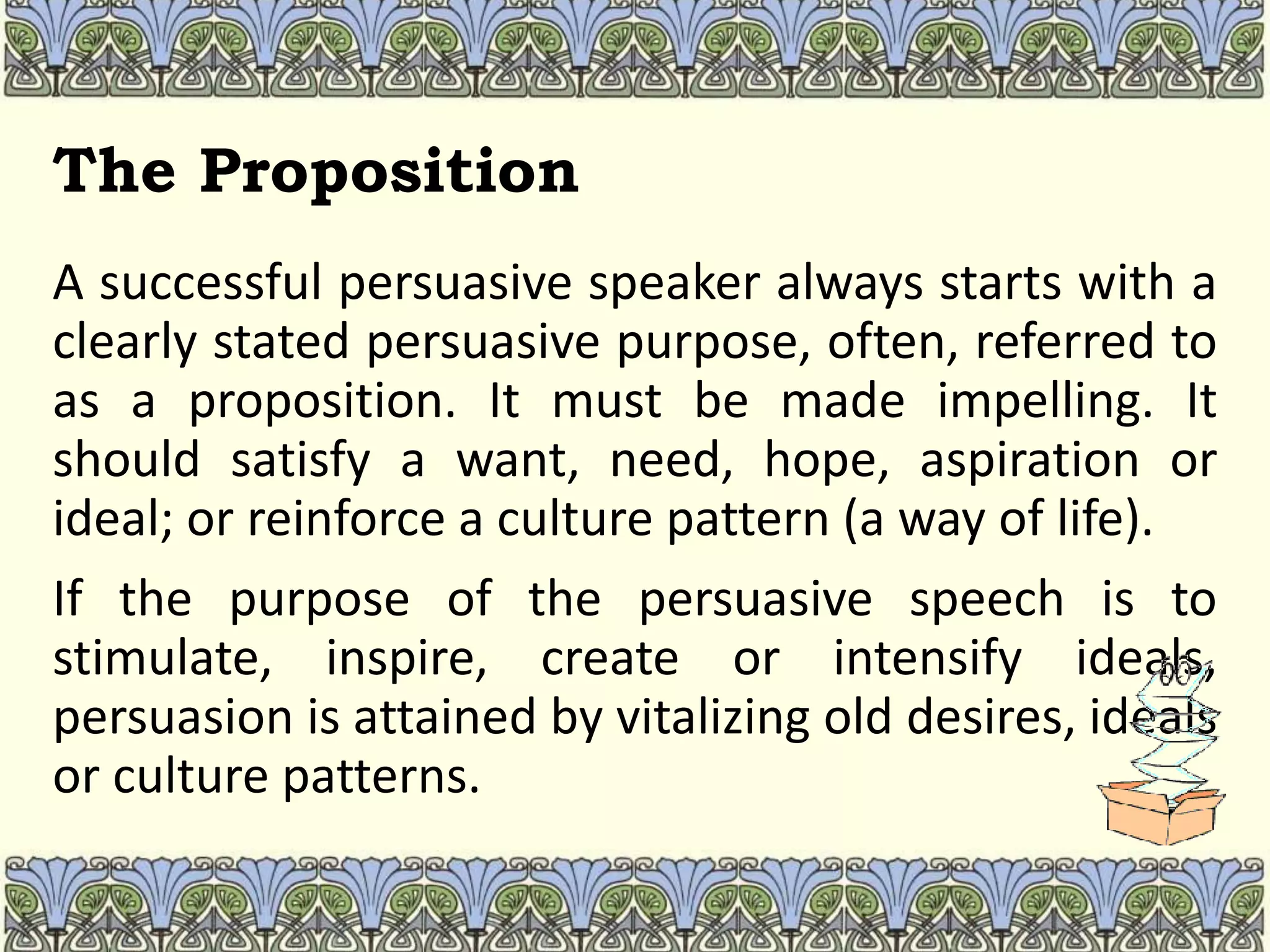 The Proposition
A successful persuasive speaker always starts with a
clearly stated persuasive purpose, often, referred to
as a proposition. It must be made impelling. It
should satisfy a want, need, hope, aspiration or
ideal; or reinforce a culture pattern (a way of life).
If the purpose of the persuasive speech is to
stimulate, inspire, create or intensify ideals,
persuasion is attained by vitalizing old desires, ideals
or culture patterns.
 