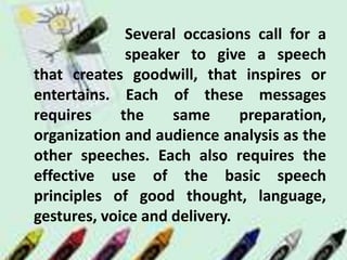 Several occasions call for a
speaker to give a speech
that creates goodwill, that inspires or
entertains. Each of these messages
requires the same preparation,
organization and audience analysis as the
other speeches. Each also requires the
effective use of the basic speech
principles of good thought, language,
gestures, voice and delivery.
 