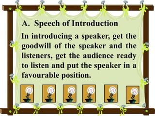 A. Speech of Introduction
In introducing a speaker, get the
goodwill of the speaker and the
listeners, get the audience ready
to listen and put the speaker in a
favourable position.
 