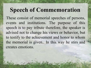 Speech of Commemoration
These consist of memorial speeches of persons,
events and institutions. The purpose of this
speech is to pay tribute therefore, the speaker is
advised not to change his views or behavior, but
to testify to the achievement and honor to whom
the memorial is given.. In this way he stirs and
creates emotions.
 