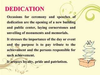 DEDICATION
Occasions for ceremony and speeches of
dedication are the opening of a new building
and public center, laying cornerstones and
unveiling of monuments and memorials.
It stresses the importance of the day or event
and the purpose is to pay tribute to the
achievement and the persons responsible for
such achievement.
It arouses loyalty, pride and patriotism.
 