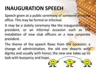 INAUGURATION SPEECH
Speech given at a public ceremony of someone entering
office. This may be formal or informal.
It may be a stately ceremony like the inauguration of a
president, or an informal occasion such as the
installation of new club officers or a new corporate
president.
The theme of the speech flows from the occasion: a
change of administration, the old one departs with
dignity and usually with honor, the new one takes up its
task with buoyancy and hope.
 