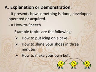A. Explanation or Demonstration:
- It presents how something is done, developed,
operated or acquired.
- A How-to-Speech
Example topics are the following:
 How to put icing on a cake
 How to shine your shoes in three
minutes
 How to make your own belt
 