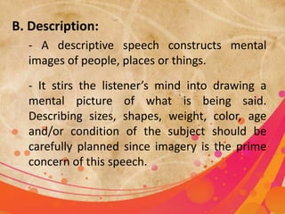 B. Description:
- A descriptive speech constructs mental
images of people, places or things.
- It stirs the listener’s mind into drawing a
mental picture of what is being said.
Describing sizes, shapes, weight, color, age
and/or condition of the subject should be
carefully planned since imagery is the prime
concern of this speech.
 