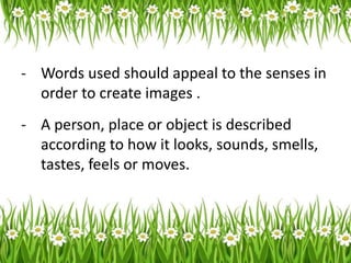 - Words used should appeal to the senses in
order to create images .
- A person, place or object is described
according to how it looks, sounds, smells,
tastes, feels or moves.
 