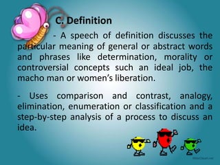 C. Definition
- A speech of definition discusses the
particular meaning of general or abstract words
and phrases like determination, morality or
controversial concepts such an ideal job, the
macho man or women’s liberation.
- Uses comparison and contrast, analogy,
elimination, enumeration or classification and a
step-by-step analysis of a process to discuss an
idea.
 