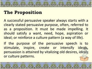 The Proposition
A successful persuasive speaker always starts with a
clearly stated persuasive purpose, often, referred to
as a proposition. It must be made impelling. It
should satisfy a want, need, hope, aspiration or
ideal; or reinforce a culture pattern (a way of life).
If the purpose of the persuasive speech is to
stimulate, inspire, create or intensify ideals,
persuasion is attained by vitalizing old desires, ideals
or culture patterns.
 